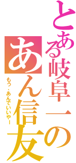 とある岐阜一のあん信友（もう、あんでいいやー）