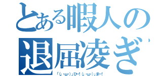 とある暇人の退屈凌ぎ（「（」・ω・）」ひー！（」・ω・）」まー！）