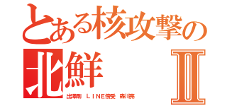 とある核攻撃の北鮮Ⅱ（出澤剛 ＬＩＮＥ傍受 森川亮）