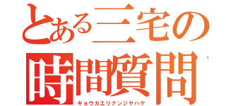 とある三宅の時間質問（キョウカエリナンジヤハゲ）