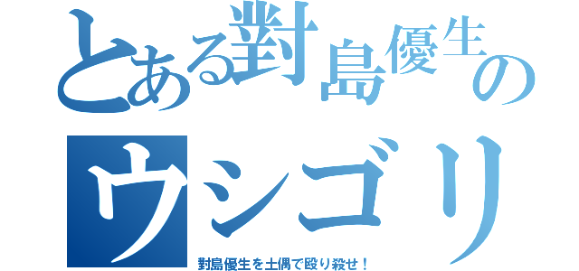 とある對島優生のウシゴリラ（對島優生を土偶で殴り殺せ！）