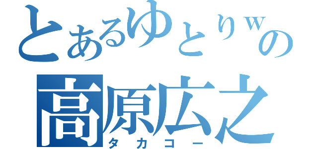 とあるゆとりｗの高原広之（タカコー）