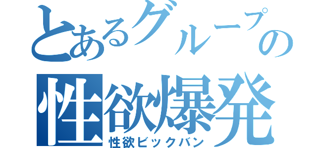 とあるグループの性欲爆発（性欲ビックバン）