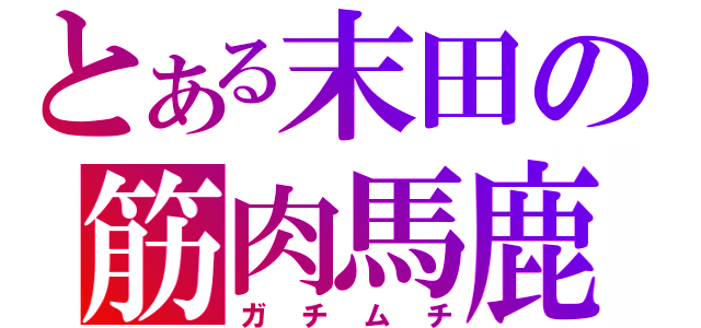 とある末田の筋肉馬鹿（ガチムチ）