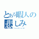 とある暇人の悲しみ（「（」・ω・）」ひー！（」・ω・）」まー！）