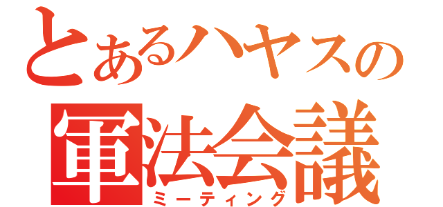 とあるハヤスの軍法会議（ミーティング）