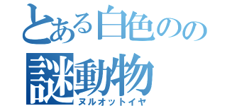 とある白色のの謎動物（ヌルオットイヤ）