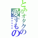 とあるオタクの愛すもの（好きなもの）