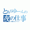 とあるゆーんの夜の仕事（７時からバイト）