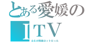 とある愛媛のＩＴＶ（土６が同時ネットだった）