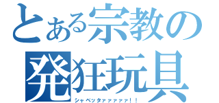 とある宗教の発狂玩具（シャベッタァァァァァ！！）