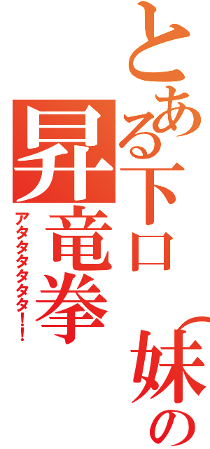 とある下口（妹）の昇竜拳Ⅱ（アタタタタタタ！！）