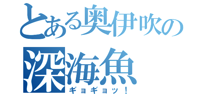 とある奥伊吹の深海魚（ギョギョッ！）