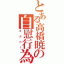 とある高橋暁の自慰行為（オナニー）