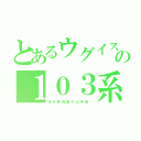 とあるウグイスの１０３系（多 分 奈 良 線 か 山 手 線 ）