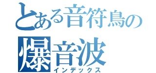 とある音符鳥の爆音波（インデックス）