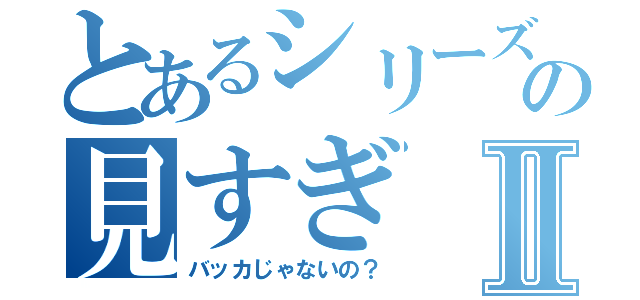 とあるシリーズの見すぎⅡ（バッカじゃないの？）