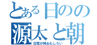 とある日のの源太と朝子の（日常が神おもしろい）