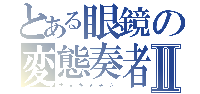 とある眼鏡の変態奏者Ⅱ（ザ　★　キ　★　チ　♪　）