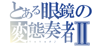 とある眼鏡の変態奏者Ⅱ（ザ　★　キ　★　チ　♪　）