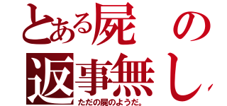 とある屍の返事無し（ただの屍のようだ。）