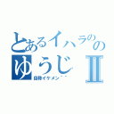 とあるイハラののゆうじⅡ（自称イケメン＾＾）