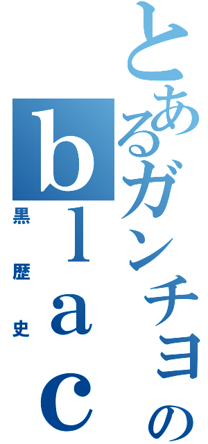 とあるガンチョのｂｌａｃｋｈｉｓｔｏｒｙ（黒歴史）