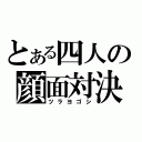 とある四人の顔面対決（ツラヨゴシ）