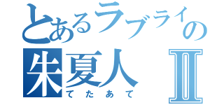 とあるラブライバーの朱夏人Ⅱ（てたあて）