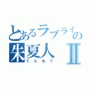 とあるラブライバーの朱夏人Ⅱ（てたあて）