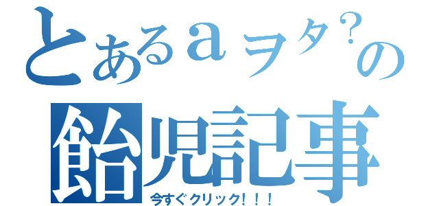 とあるａヲタ？？の飴児記事（今すぐクリック！！！）