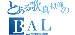 とある歌真似師のＢＡＬ（ＶＡＬＳＨＥ地声似＆歌真似師）