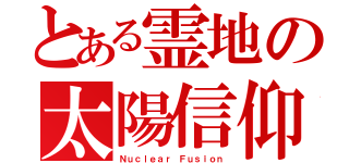 とある霊地の太陽信仰（Ｎｕｃｌｅａｒ Ｆｕｓｉｏｎ）