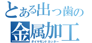 とある出っ歯の金属加工（ダイヤモンドカッター）