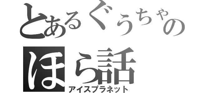 とあるぐうちゃんのほら話（アイスプラネット）