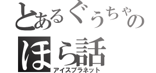 とあるぐうちゃんのほら話（アイスプラネット）