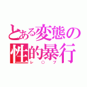 とある変態の性的暴行（レ○プ）