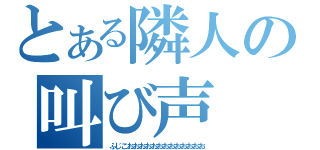 とある隣人の叫び声（ふじこおおおおおおおおおおおおお）