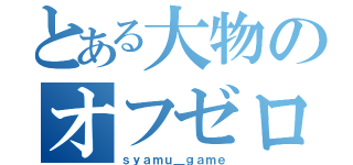 とある大物のオフゼロ（ｓｙａｍｕ＿ｇａｍｅ）