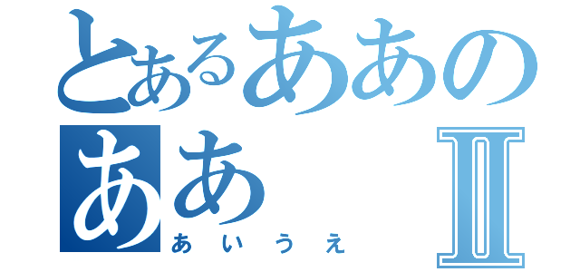 とあるああのああⅡ（あいうえ）