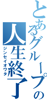 とあるグループの人生終了（ジンセイオワタ）