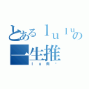 とあるｌｕｌｕの一生推（ｌｕ肉饭）