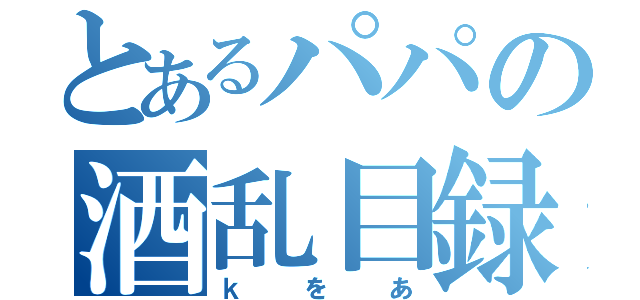 とあるパパの酒乱目録（ｋをあ）