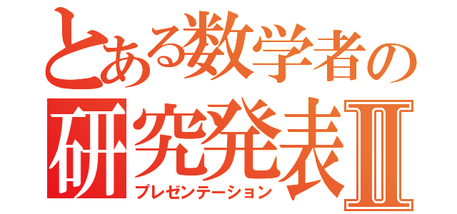 とある数学者の研究発表Ⅱ（プレゼンテーション）