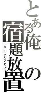 とある俺の宿題放置（エ？ナニソレオイシイノ？）