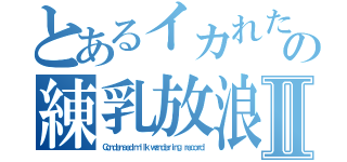 とあるイカれた人達の練乳放浪記Ⅱ（Ｃｏｎｄｅｎｓｅｄ ｍｉｌｋ ｗａｎｄｅｒｉｎｇ ｒｅｃｏｒｄ）