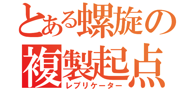 とある螺旋の複製起点（レプリケーター）