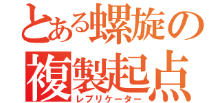 とある螺旋の複製起点（レプリケーター）