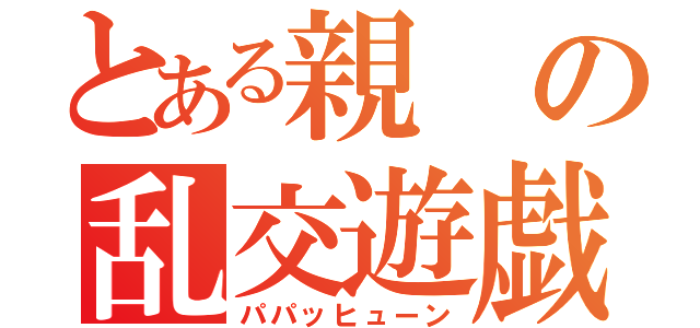 とある親の乱交遊戯（パパッヒューン）