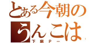 とある今朝のうんこは（下痢Ｐー）